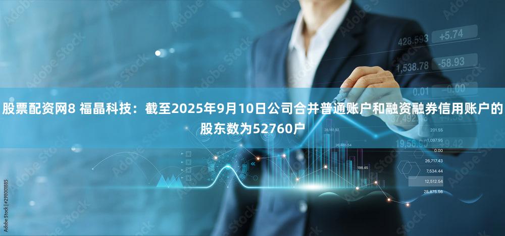 股票配资网8 福晶科技:截至2025年9月10日公司合并普通账户和融资融券信用账户的股东数为52760户