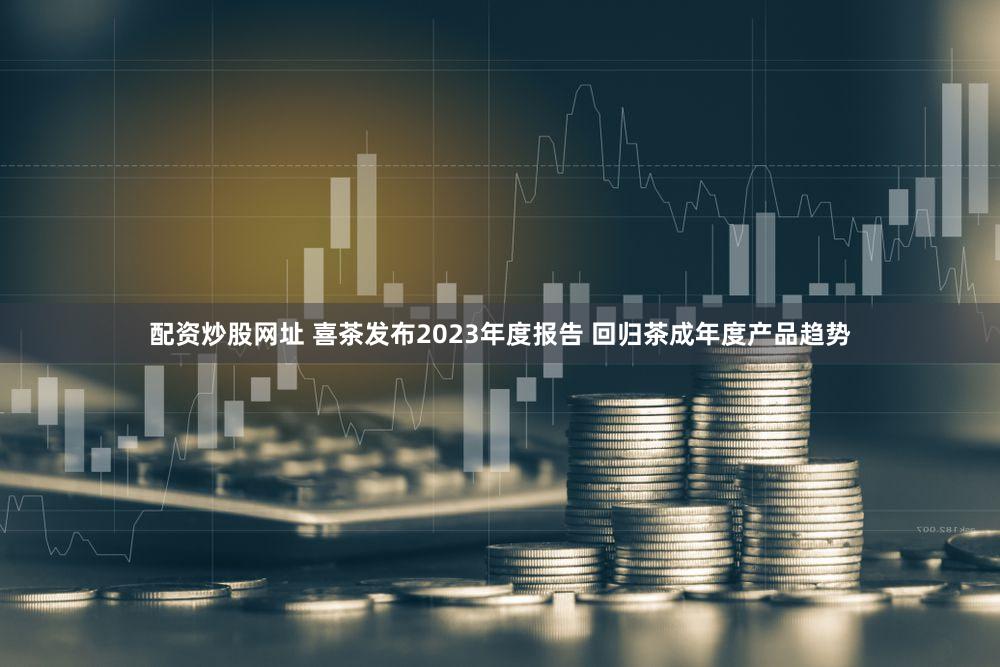 配资炒股网址 喜茶发布2023年度报告 回归茶成年度产品趋势