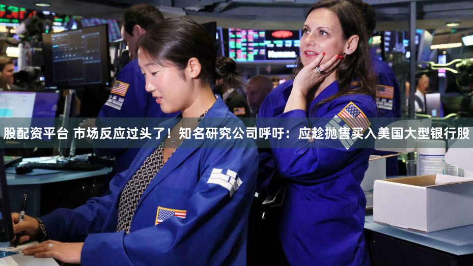 股配资平台 市场反应过头了！知名研究公司呼吁：应趁抛售买入美国大型银行股