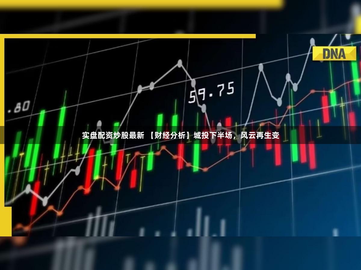 实盘配资炒股最新 【财经分析】城投下半场，风云再生变
