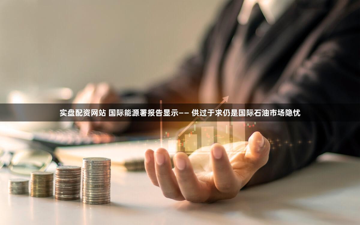 实盘配资网站 国际能源署报告显示—— 供过于求仍是国际石油市场隐忧