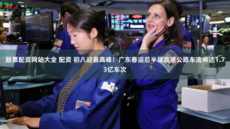 股票配资网站大全 配资 初八迎最高峰!广东春运后半段高速公路车流将达1.73亿车次
