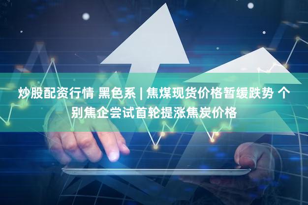 炒股配资行情 黑色系 | 焦煤现货价格暂缓跌势 个别焦企尝试首轮提涨焦炭价格