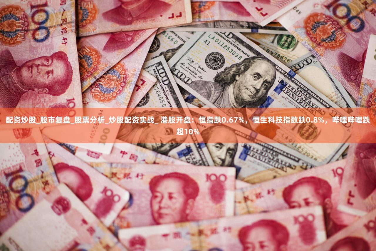 配资炒股_股市复盘_股票分析_炒股配资实战_ 港股开盘:恒指跌0.67%,恒生科技指数跌0.8%,哔哩哔哩跌超10%