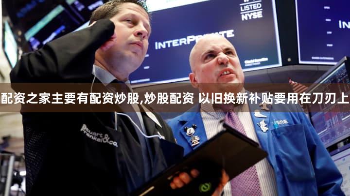 配资之家主要有配资炒股,炒股配资 以旧换新补贴要用在刀刃上