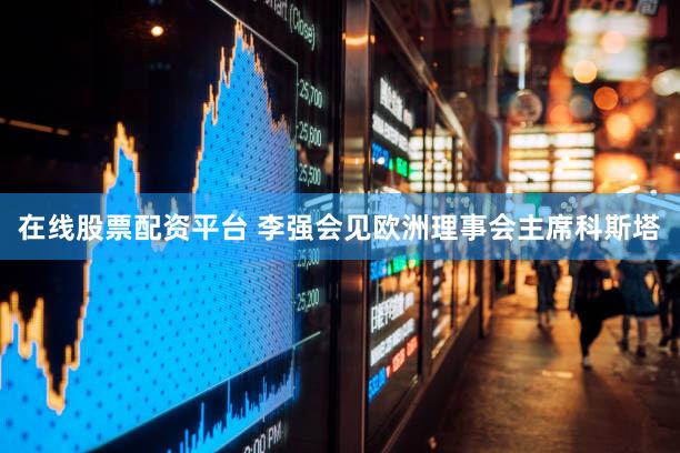 在线股票配资平台 李强会见欧洲理事会主席科斯塔