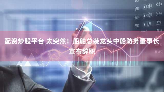 配资炒股平台 太突然！船舶总装龙头中船防务董事长宣布辞职