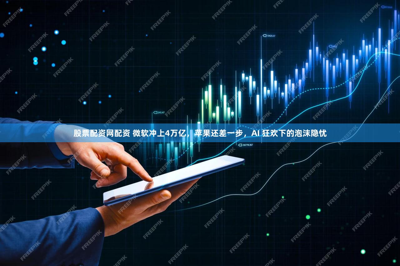 股票配资网配资 微软冲上4万亿,苹果还差一步,AI 狂欢下的泡沫隐忧
