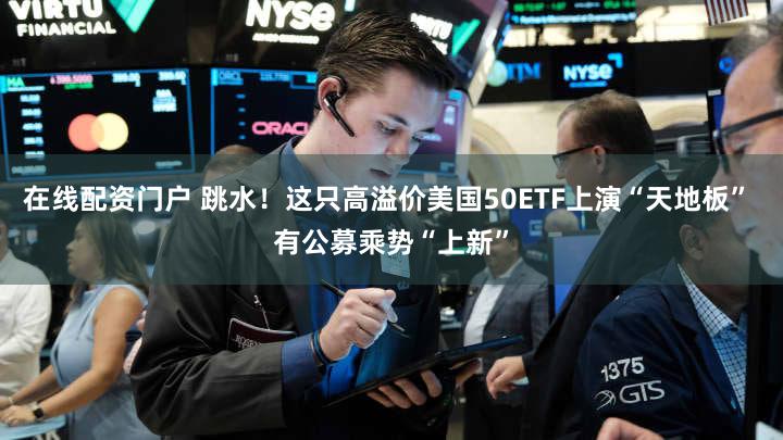 在线配资门户 跳水！这只高溢价美国50ETF上演“天地板” 有公募乘势“上新”