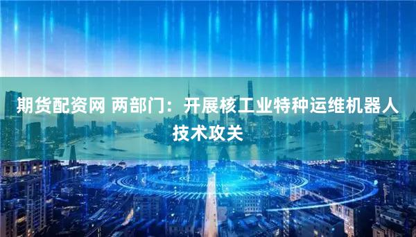 期货配资网 两部门：开展核工业特种运维机器人技术攻关