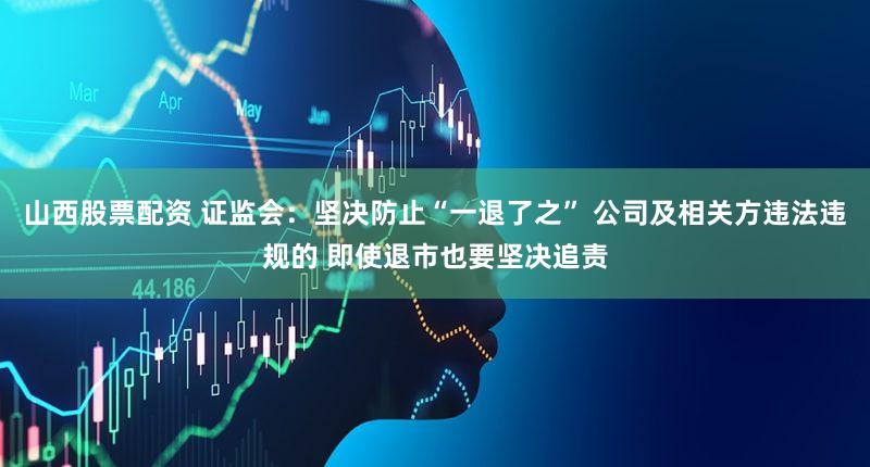 山西股票配资 证监会:坚决防止“一退了之” 公司及相关方违法违规的 即使退市也要坚决追责