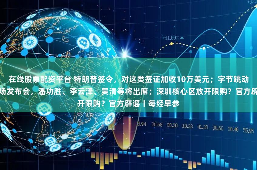 在线股票配资平台 特朗普签令，对这类签证加收10万美元；字节跳动凌晨公告；这场发布会，潘功胜、李云泽、吴清等将出席；深圳核心区放开限购？官方辟谣丨每经早参