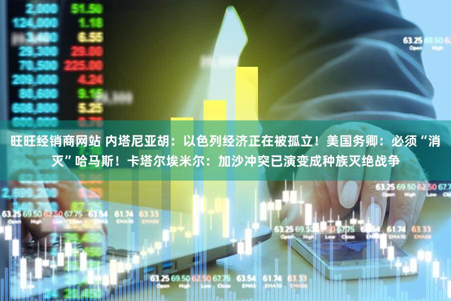 旺旺经销商网站 内塔尼亚胡：以色列经济正在被孤立！美国务卿：必须“消灭”哈马斯！卡塔尔埃米尔：加沙冲突已演变成种族灭绝战争