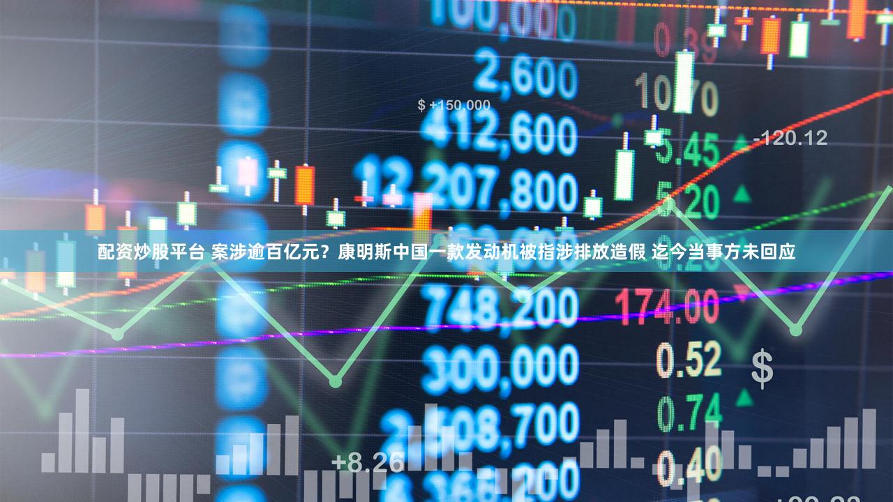 配资炒股平台 案涉逾百亿元?康明斯中国一款发动机被指涉排放造假 迄今当事方未回应