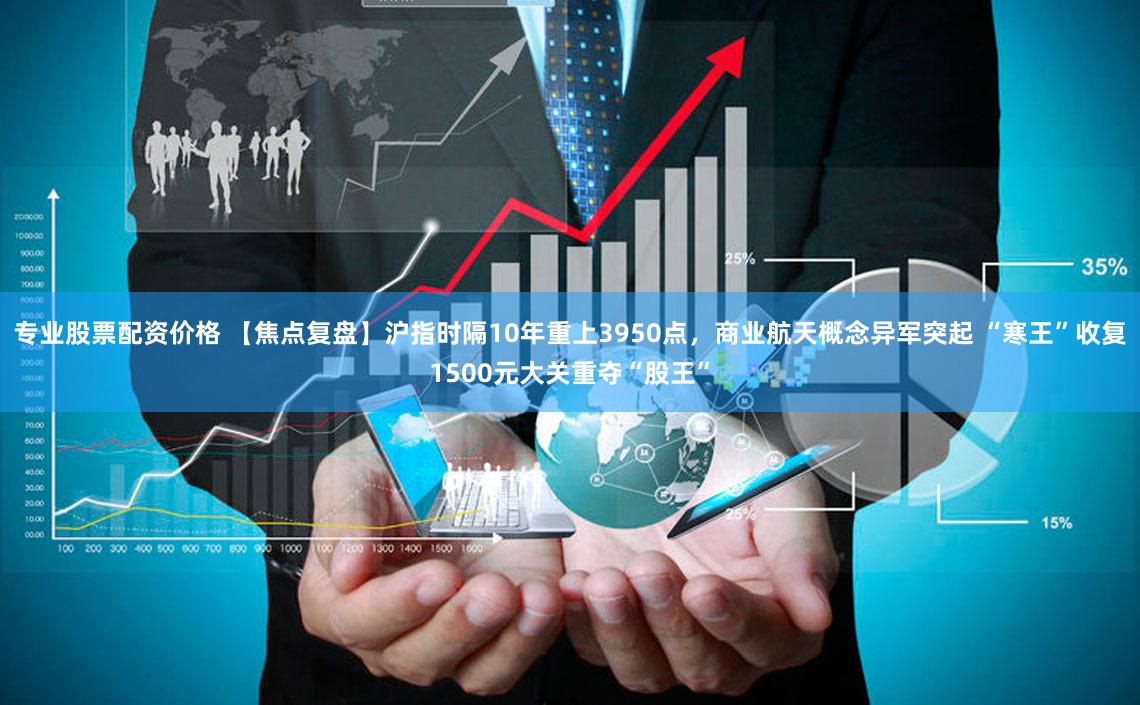 专业股票配资价格 【焦点复盘】沪指时隔10年重上3950点，商业航天概念异军突起 “寒王”收复1500元大关重夺“股王”