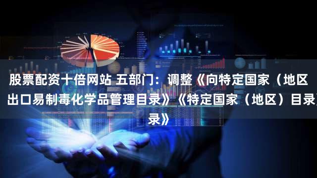 股票配资十倍网站 五部门：调整《向特定国家（地区）出口易制毒化学品管理目录》《特定国家（地区）目录》