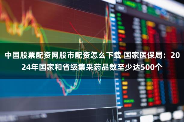中国股票配资网股市配资怎么下载 国家医保局:2024年国家和省级集采药品数至少达500个