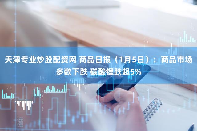 天津专业炒股配资网 商品日报（1月5日）：商品市场多数下跌 碳酸锂跌超5%