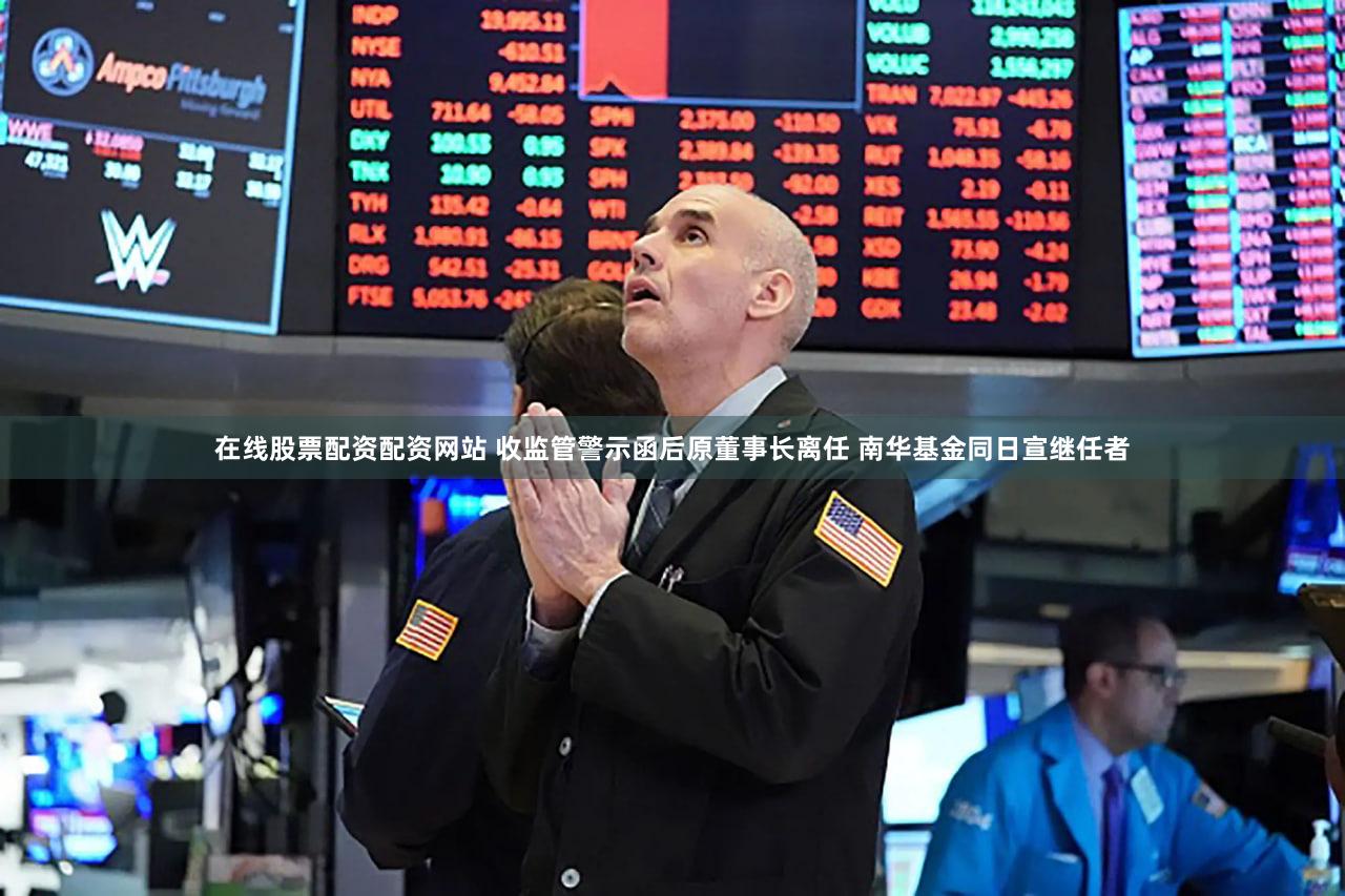 在线股票配资配资网站 收监管警示函后原董事长离任 南华基金同日宣继任者