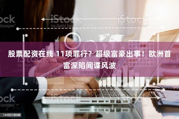 股票配资在线 11项罪行？超级富豪出事！欧洲首富深陷间谍风波