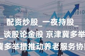 配资炒股_一夜持股_炒股配资_谈股论金股 京津冀多举措推动养老服务协同发展