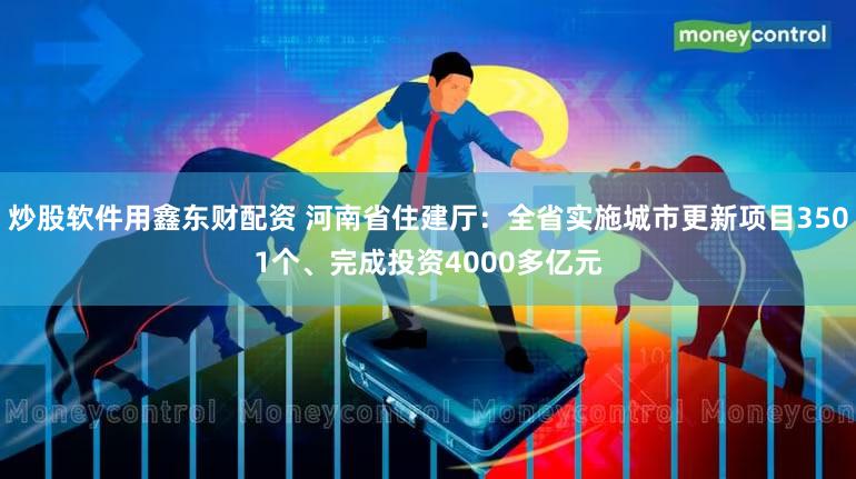 炒股软件用鑫东财配资 河南省住建厅：全省实施城市更新项目3501个、完成投资4000多亿元