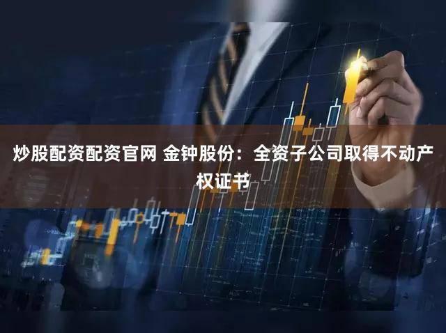 炒股配资配资官网 金钟股份：全资子公司取得不动产权证书