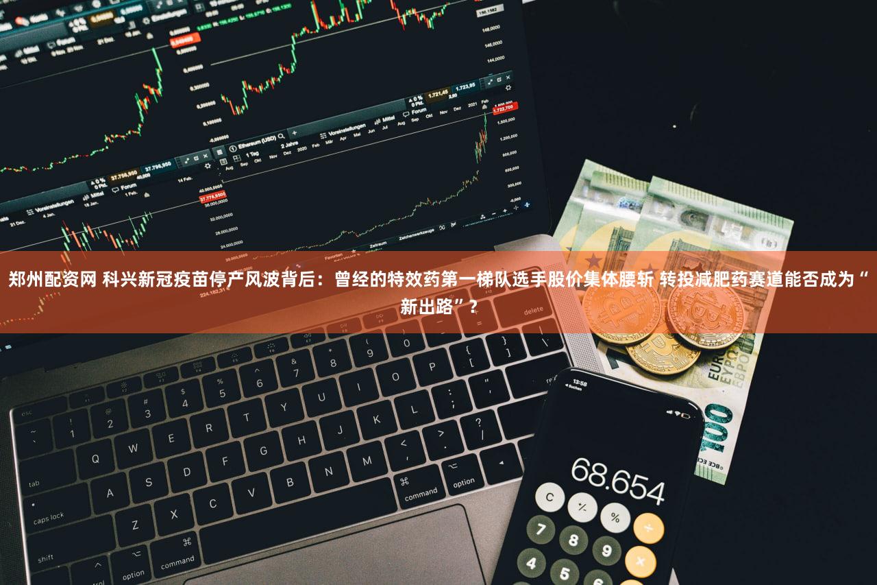 郑州配资网 科兴新冠疫苗停产风波背后：曾经的特效药第一梯队选手股价集体腰斩 转投减肥药赛道能否成为“新出路”？