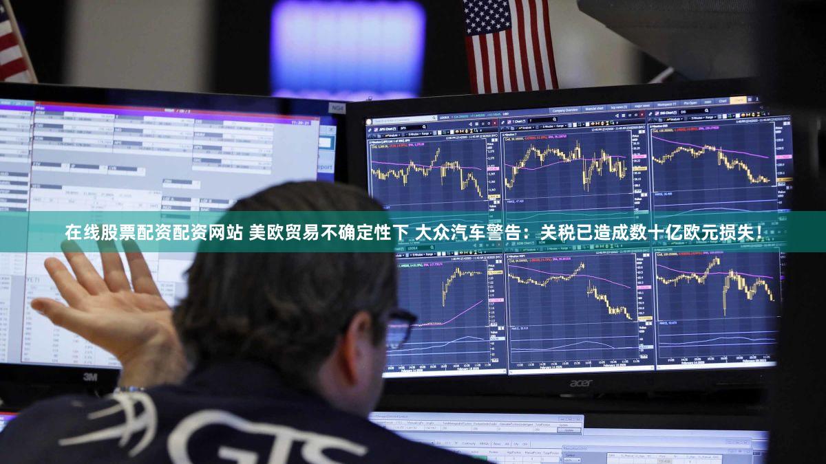 在线股票配资配资网站 美欧贸易不确定性下 大众汽车警告：关税已造成数十亿欧元损失！
