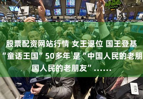 股票配资网站行情 女王退位 国王登基!她执掌“童话王国”50多年 是“中国人民的老朋友”……