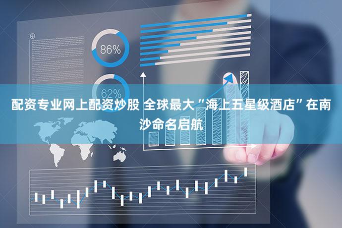 配资专业网上配资炒股 全球最大“海上五星级酒店”在南沙命名启航