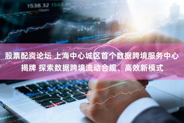 股票配资论坛 上海中心城区首个数据跨境服务中心揭牌 探索数据跨境流动合规、高效新模式