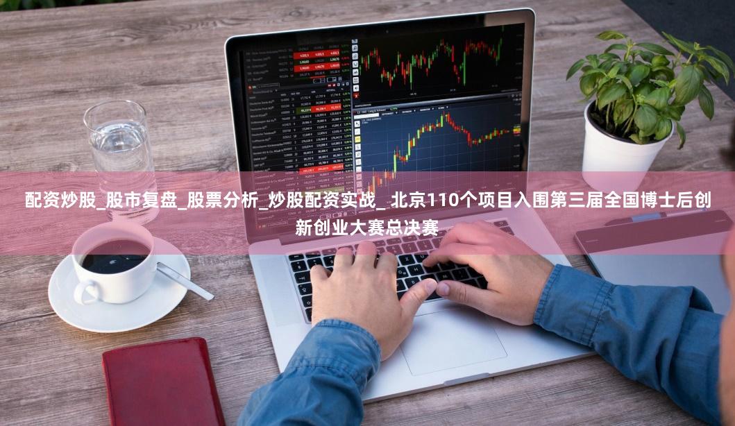 配资炒股_股市复盘_股票分析_炒股配资实战_ 北京110个项目入围第三届全国博士后创新创业大赛总决赛