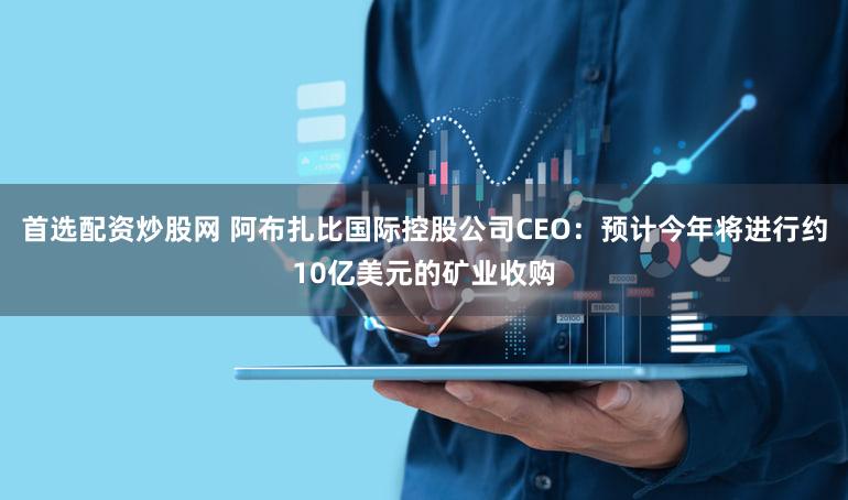 首选配资炒股网 阿布扎比国际控股公司CEO：预计今年将进行约10亿美元的矿业收购