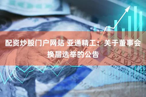 配资炒股门户网站 亚通精工：关于董事会换届选举的公告