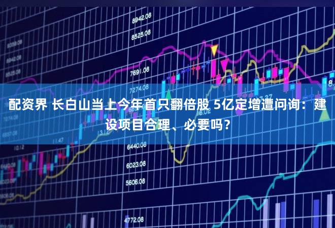 配资界 长白山当上今年首只翻倍股 5亿定增遭问询:建设项目合理、必要吗?