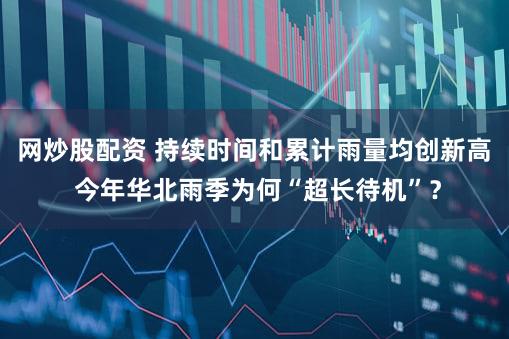 网炒股配资 持续时间和累计雨量均创新高 今年华北雨季为何“超长待机”?