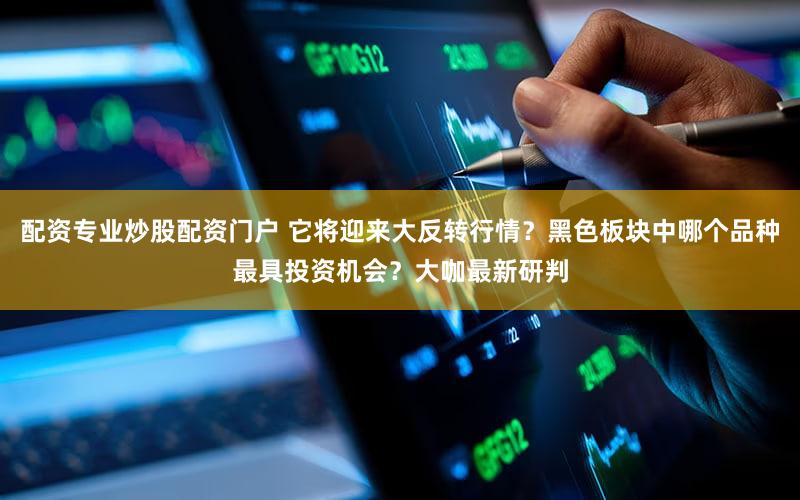 配资专业炒股配资门户 它将迎来大反转行情？黑色板块中哪个品种最具投资机会？大咖最新研判