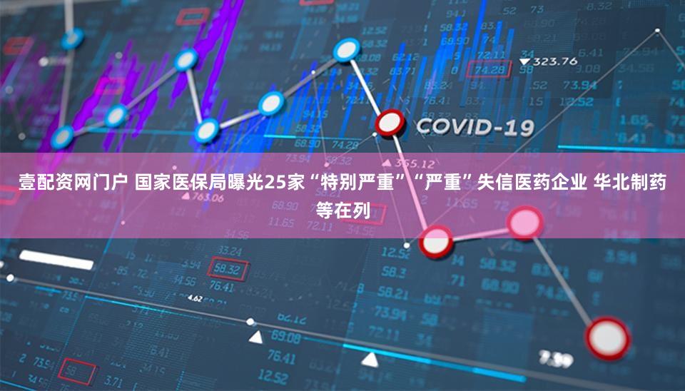 壹配资网门户 国家医保局曝光25家“特别严重”“严重”失信医药企业 华北制药等在列