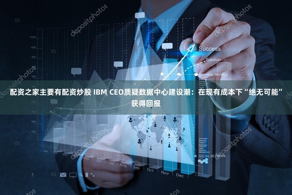 配资之家主要有配资炒股 IBM CEO质疑数据中心建设潮：在现有成本下“绝无可能”获得回报