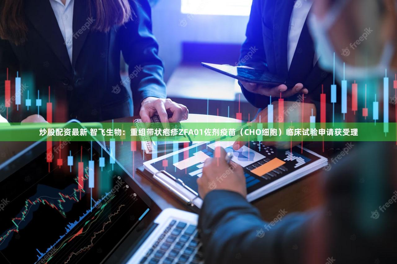 炒股配资最新 智飞生物：重组带状疱疹ZFA01佐剂疫苗（CHO细胞）临床试验申请获受理