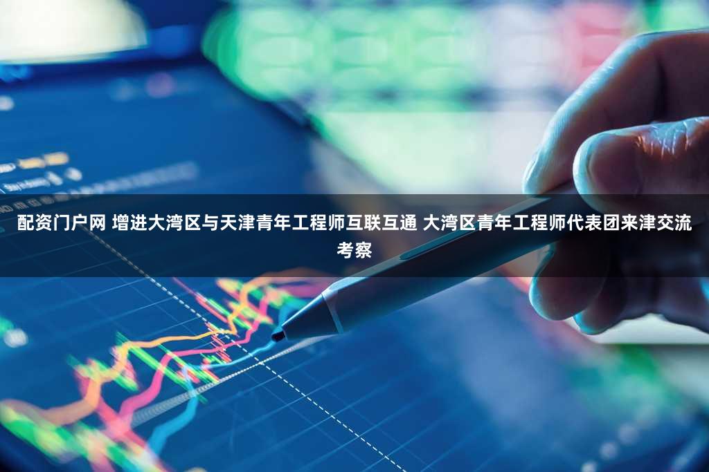 配资门户网 增进大湾区与天津青年工程师互联互通 大湾区青年工程师代表团来津交流考察
