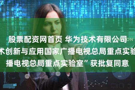 股票配资网首页 华为技术有限公司设立“超高清技术创新与应用国家广播电视总局重点实验室”获批复同意