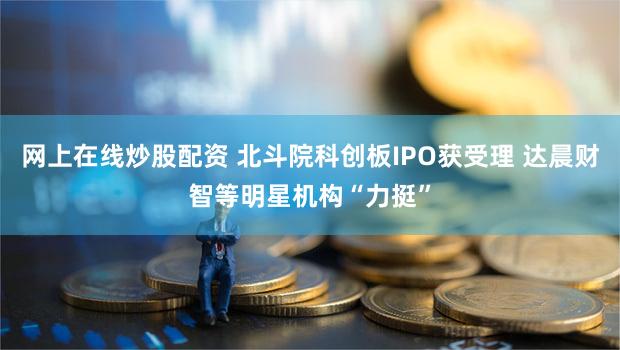 网上在线炒股配资 北斗院科创板IPO获受理 达晨财智等明星机构“力挺”