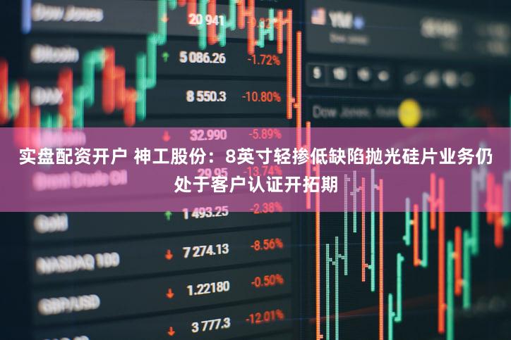 实盘配资开户 神工股份：8英寸轻掺低缺陷抛光硅片业务仍处于客户认证开拓期