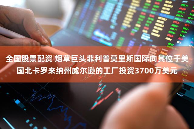 全国股票配资 烟草巨头菲利普莫里斯国际向其位于美国北卡罗来纳州威尔逊的工厂投资3700万美元