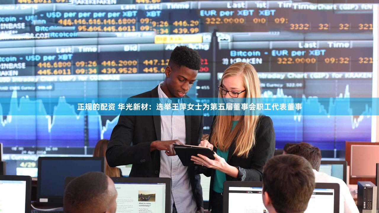 正规的配资 华光新材：选举王萍女士为第五届董事会职工代表董事