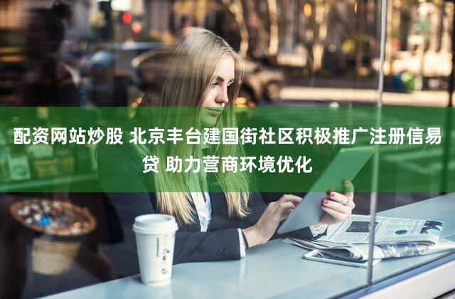 配资网站炒股 北京丰台建国街社区积极推广注册信易贷 助力营商环境优化