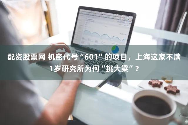 配资股票网 机密代号“601”的项目，上海这家不满1岁研究所为何“挑大梁”？
