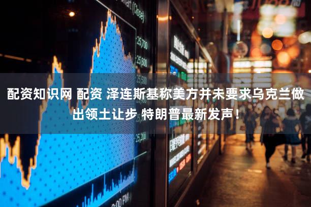 配资知识网 配资 泽连斯基称美方并未要求乌克兰做出领土让步 特朗普最新发声！